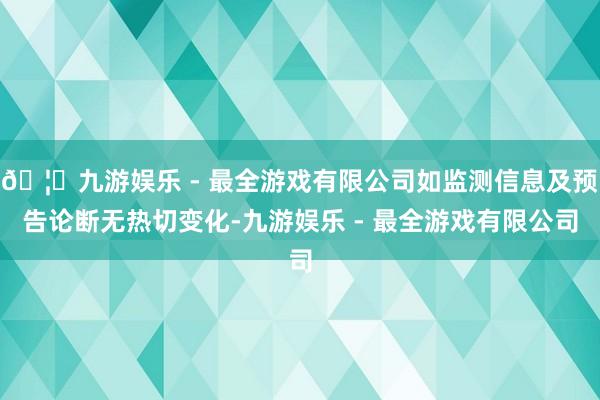 🦄九游娱乐 - 最全游戏有限公司如监测信息及预告论断无热切变化-九游娱乐 - 最全游戏有限公司