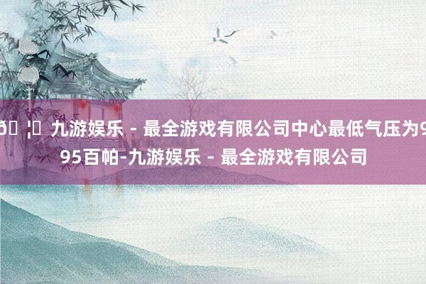 🦄九游娱乐 - 最全游戏有限公司中心最低气压为995百帕-九游娱乐 - 最全游戏有限公司