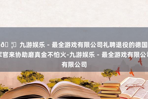 🦄九游娱乐 - 最全游戏有限公司礼聘退役的德国军官来协助磨真金不怕火-九游娱乐 - 最全游戏有限公司