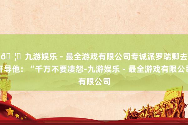 🦄九游娱乐 - 最全游戏有限公司专诚派罗瑞卿去开导他：“千万不要凄怨-九游娱乐 - 最全游戏有限公司