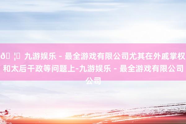 🦄九游娱乐 - 最全游戏有限公司尤其在外戚掌权和太后干政等问题上-九游娱乐 - 最全游戏有限公司