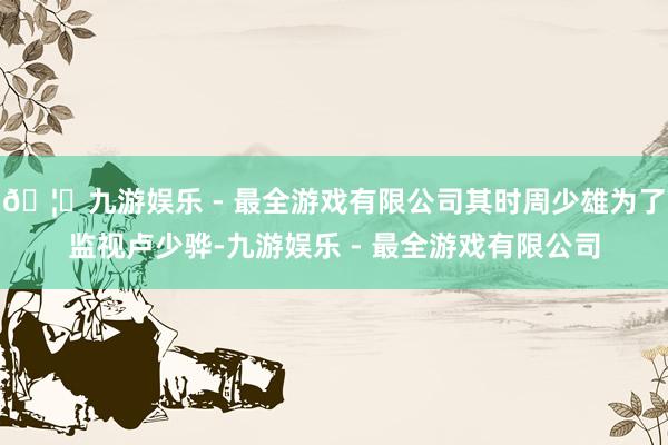🦄九游娱乐 - 最全游戏有限公司其时周少雄为了监视卢少骅-九游娱乐 - 最全游戏有限公司