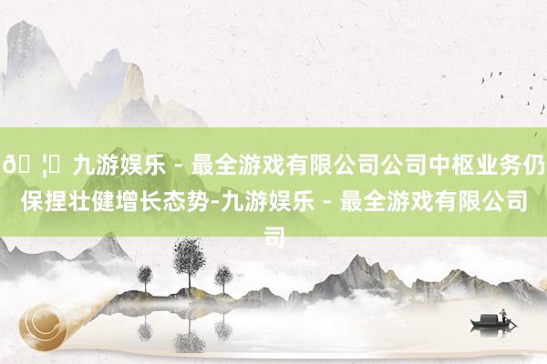 🦄九游娱乐 - 最全游戏有限公司公司中枢业务仍保捏壮健增长态势-九游娱乐 - 最全游戏有限公司