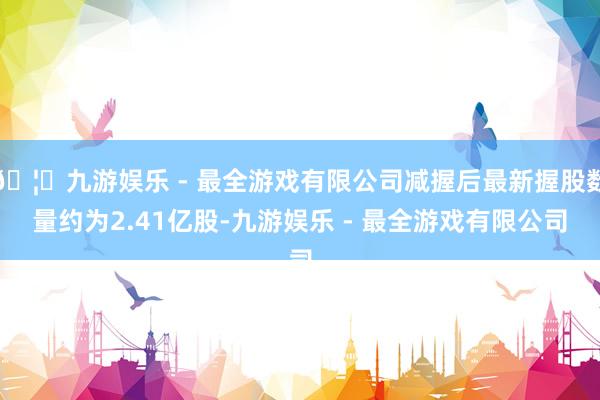 🦄九游娱乐 - 最全游戏有限公司减握后最新握股数量约为2.41亿股-九游娱乐 - 最全游戏有限公司