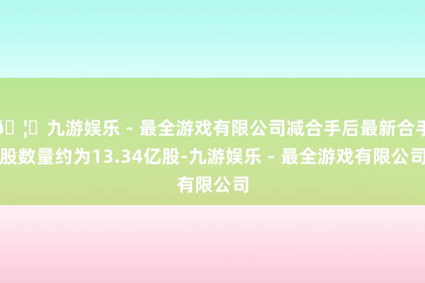 🦄九游娱乐 - 最全游戏有限公司减合手后最新合手股数量约为13.34亿股-九游娱乐 - 最全游戏有限公司
