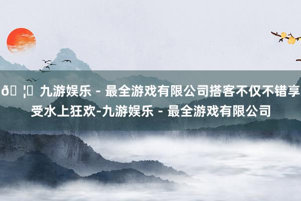 🦄九游娱乐 - 最全游戏有限公司搭客不仅不错享受水上狂欢-九游娱乐 - 最全游戏有限公司