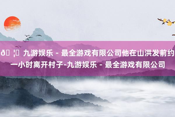 🦄九游娱乐 - 最全游戏有限公司他在山洪发前约一小时离开村子-九游娱乐 - 最全游戏有限公司