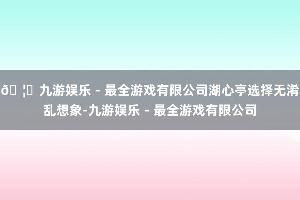 🦄九游娱乐 - 最全游戏有限公司湖心亭选择无淆乱想象-九游娱乐 - 最全游戏有限公司