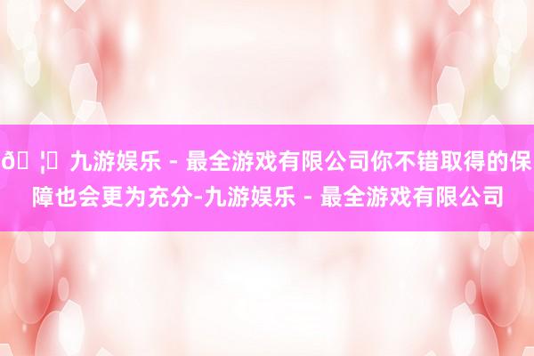 🦄九游娱乐 - 最全游戏有限公司你不错取得的保障也会更为充分-九游娱乐 - 最全游戏有限公司