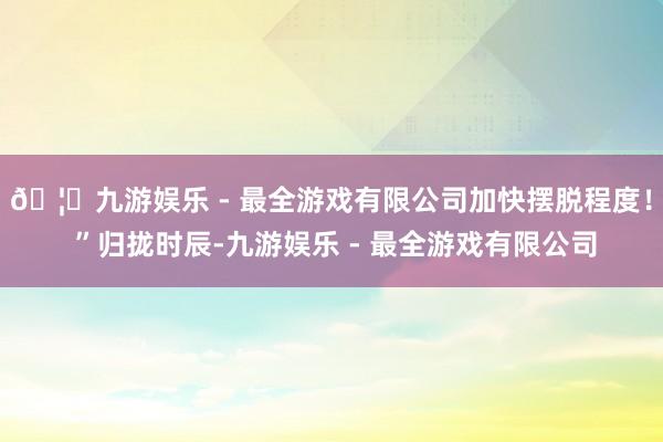 🦄九游娱乐 - 最全游戏有限公司加快摆脱程度！ ”归拢时辰-九游娱乐 - 最全游戏有限公司