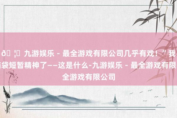 🦄九游娱乐 - 最全游戏有限公司几乎有戏！”我的脑袋短暂精神了——这是什么-九游娱乐 - 最全游戏有限公司