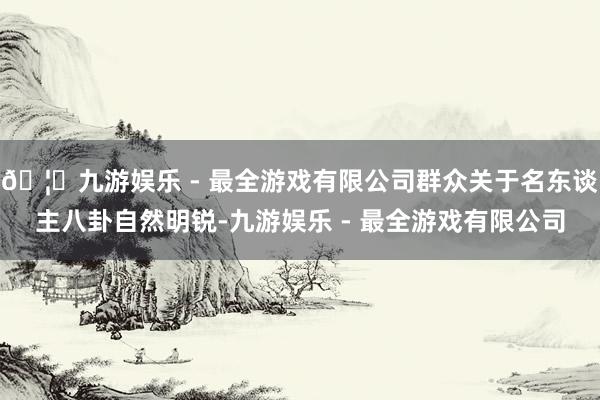 🦄九游娱乐 - 最全游戏有限公司群众关于名东谈主八卦自然明锐-九游娱乐 - 最全游戏有限公司