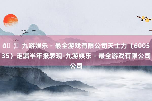 🦄九游娱乐 - 最全游戏有限公司天士力（600535）走漏半年报表现-九游娱乐 - 最全游戏有限公司