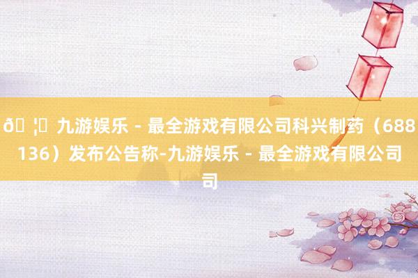 🦄九游娱乐 - 最全游戏有限公司科兴制药（688136）发布公告称-九游娱乐 - 最全游戏有限公司