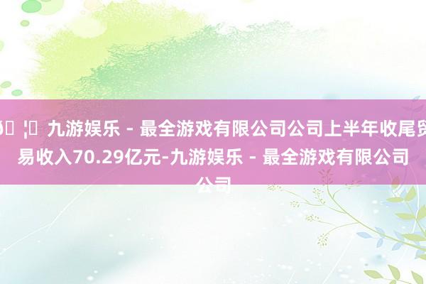 🦄九游娱乐 - 最全游戏有限公司公司上半年收尾贸易收入70.29亿元-九游娱乐 - 最全游戏有限公司