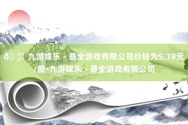 🦄九游娱乐 - 最全游戏有限公司价钱为5.18元/股-九游娱乐 - 最全游戏有限公司