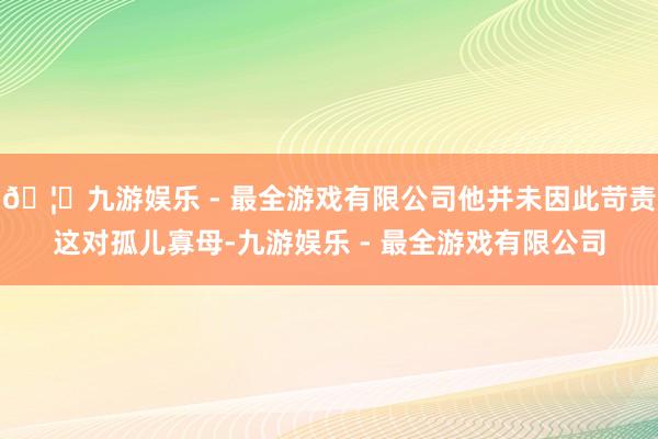 🦄九游娱乐 - 最全游戏有限公司他并未因此苛责这对孤儿寡母-九游娱乐 - 最全游戏有限公司