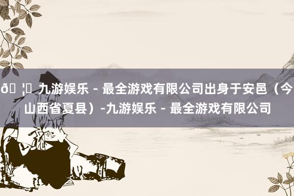 🦄九游娱乐 - 最全游戏有限公司出身于安邑（今山西省夏县）-九游娱乐 - 最全游戏有限公司