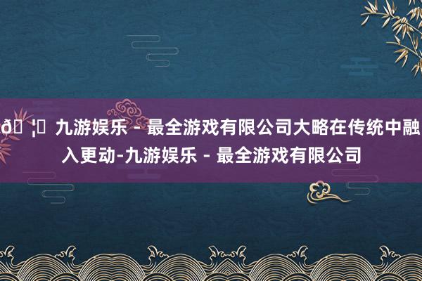 🦄九游娱乐 - 最全游戏有限公司大略在传统中融入更动-九游娱乐 - 最全游戏有限公司