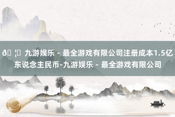 🦄九游娱乐 - 最全游戏有限公司注册成本1.5亿东说念主民币-九游娱乐 - 最全游戏有限公司
