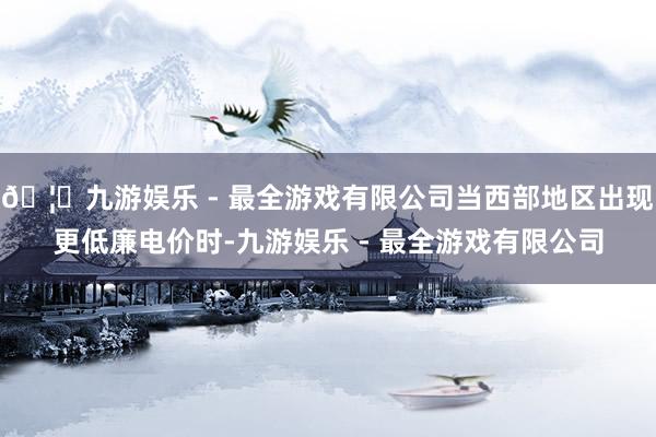 🦄九游娱乐 - 最全游戏有限公司当西部地区出现更低廉电价时-九游娱乐 - 最全游戏有限公司
