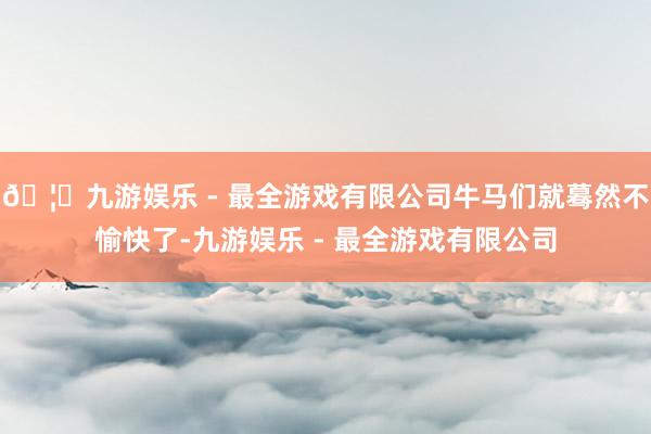 🦄九游娱乐 - 最全游戏有限公司牛马们就蓦然不愉快了-九游娱乐 - 最全游戏有限公司