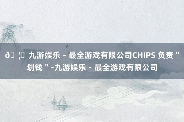 🦄九游娱乐 - 最全游戏有限公司CHIPS 负责＂划钱＂-九游娱乐 - 最全游戏有限公司