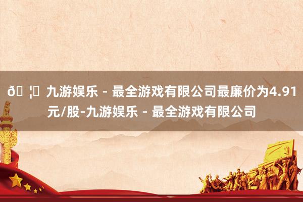 🦄九游娱乐 - 最全游戏有限公司最廉价为4.91元/股-九游娱乐 - 最全游戏有限公司
