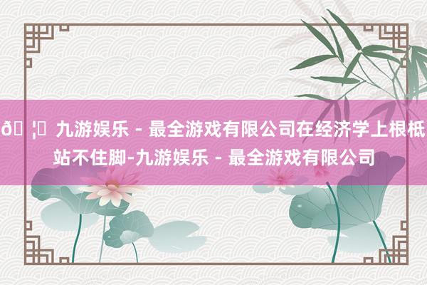 🦄九游娱乐 - 最全游戏有限公司在经济学上根柢站不住脚-九游娱乐 - 最全游戏有限公司