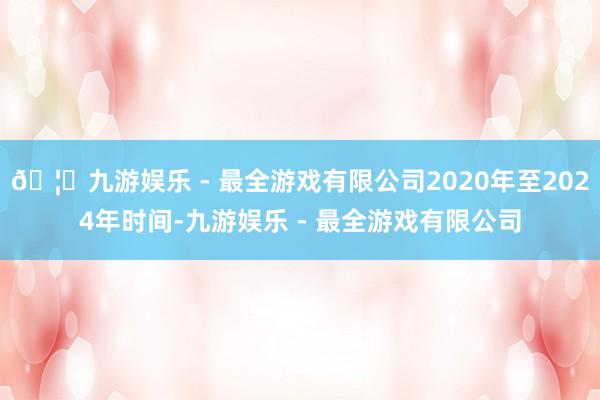 🦄九游娱乐 - 最全游戏有限公司2020年至2024年时间-九游娱乐 - 最全游戏有限公司