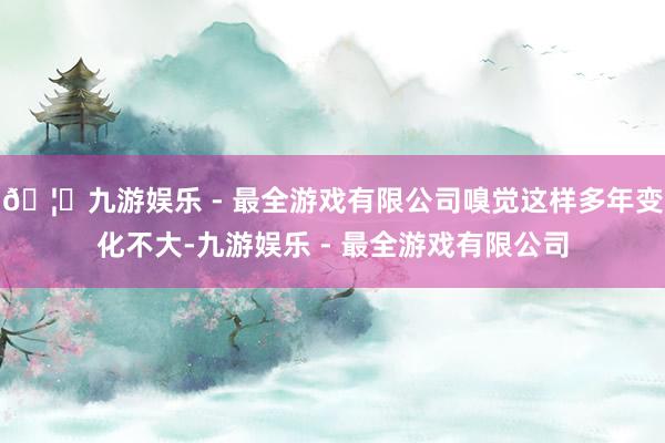 🦄九游娱乐 - 最全游戏有限公司嗅觉这样多年变化不大-九游娱乐 - 最全游戏有限公司