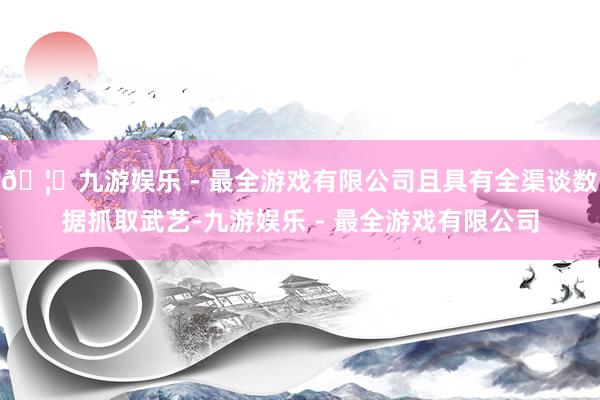 🦄九游娱乐 - 最全游戏有限公司且具有全渠谈数据抓取武艺-九游娱乐 - 最全游戏有限公司