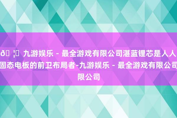 🦄九游娱乐 - 最全游戏有限公司湛蓝锂芯是人人固态电板的前卫布局者-九游娱乐 - 最全游戏有限公司