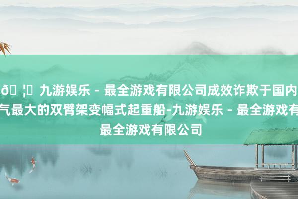 🦄九游娱乐 - 最全游戏有限公司成效诈欺于国内起重才气最大的双臂架变幅式起重船-九游娱乐 - 最全游戏有限公司