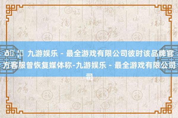 🦄九游娱乐 - 最全游戏有限公司  彼时该品牌官方客服曾恢复媒体称-九游娱乐 - 最全游戏有限公司