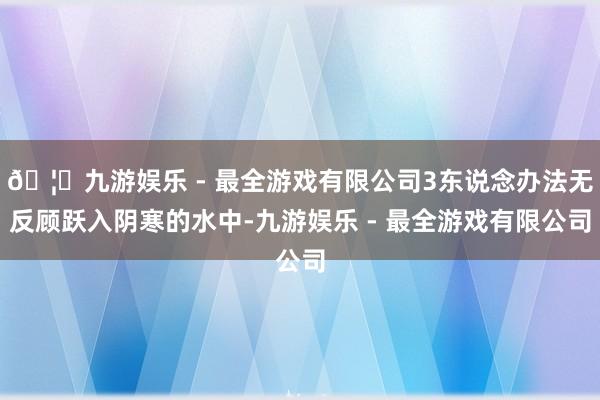 🦄九游娱乐 - 最全游戏有限公司3东说念办法无反顾跃入阴寒的水中-九游娱乐 - 最全游戏有限公司