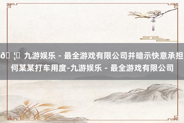 🦄九游娱乐 - 最全游戏有限公司并暗示快意承担何某某打车用度-九游娱乐 - 最全游戏有限公司