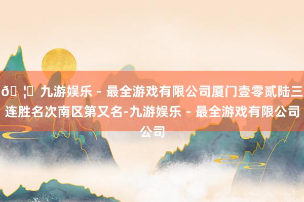 🦄九游娱乐 - 最全游戏有限公司厦门壹零贰陆三连胜名次南区第又名-九游娱乐 - 最全游戏有限公司