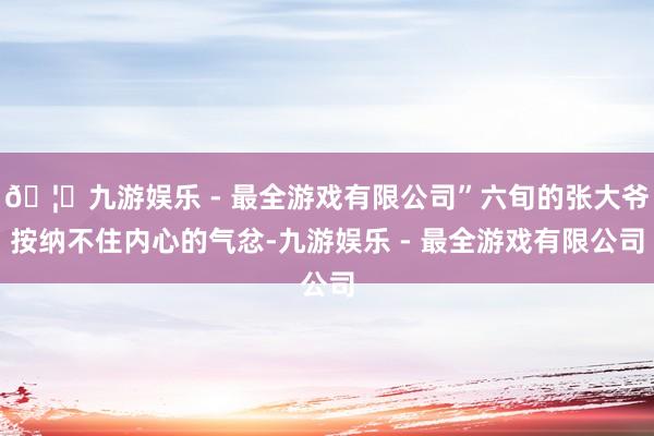 🦄九游娱乐 - 最全游戏有限公司”六旬的张大爷按纳不住内心的气忿-九游娱乐 - 最全游戏有限公司