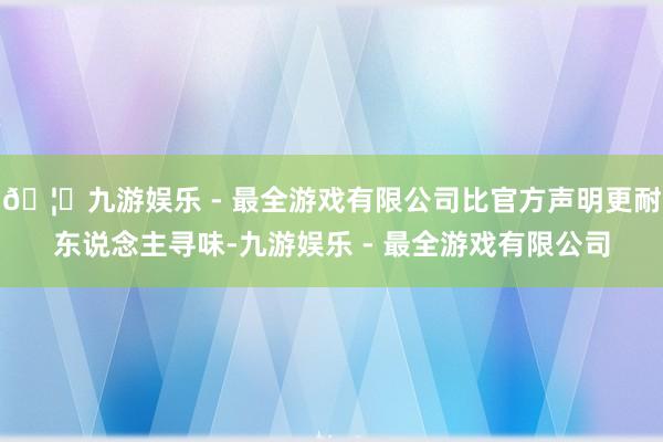 🦄九游娱乐 - 最全游戏有限公司比官方声明更耐东说念主寻味-九游娱乐 - 最全游戏有限公司