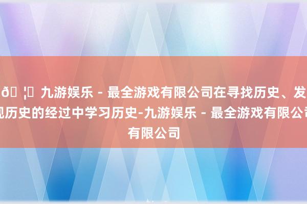 🦄九游娱乐 - 最全游戏有限公司在寻找历史、发现历史的经过中学习历史-九游娱乐 - 最全游戏有限公司