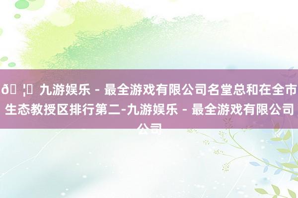 🦄九游娱乐 - 最全游戏有限公司名堂总和在全市生态教授区排行第二-九游娱乐 - 最全游戏有限公司