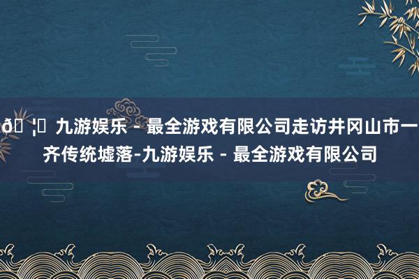 🦄九游娱乐 - 最全游戏有限公司走访井冈山市一齐传统墟落-九游娱乐 - 最全游戏有限公司