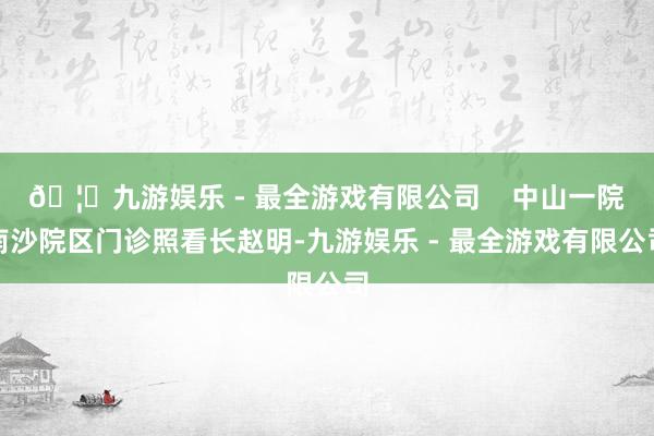 🦄九游娱乐 - 最全游戏有限公司    中山一院南沙院区门诊照看长赵明-九游娱乐 - 最全游戏有限公司