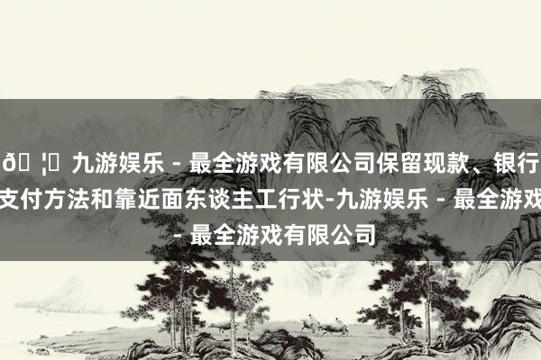 🦄九游娱乐 - 最全游戏有限公司保留现款、银行卡等传统支付方法和靠近面东谈主工行状-九游娱乐 - 最全游戏有限公司