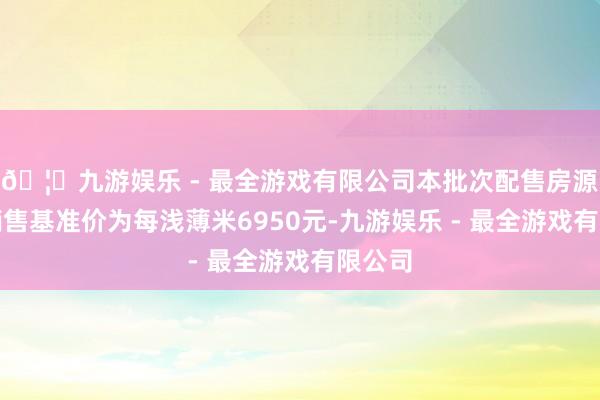 🦄九游娱乐 - 最全游戏有限公司本批次配售房源住宅销售基准价为每浅薄米6950元-九游娱乐 - 最全游戏有限公司