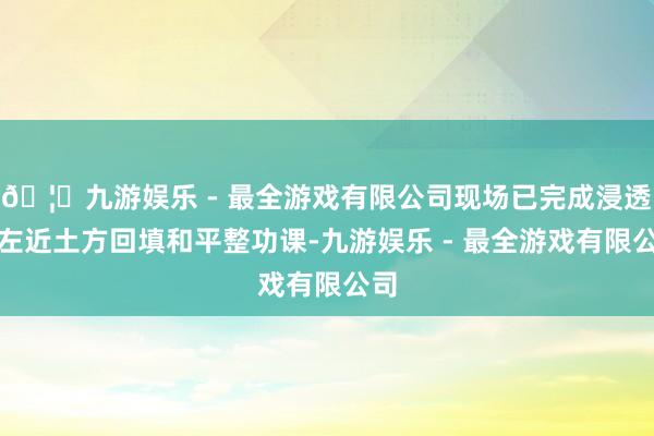 🦄九游娱乐 - 最全游戏有限公司现场已完成浸透点左近土方回填和平整功课-九游娱乐 - 最全游戏有限公司