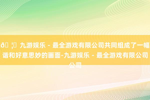 🦄九游娱乐 - 最全游戏有限公司共同组成了一幅谐和好意思妙的画面-九游娱乐 - 最全游戏有限公司