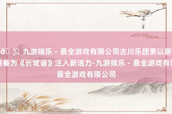 🦄九游娱乐 - 最全游戏有限公司古川乐团更以新民乐重奏为《长城谣》注入新活力-九游娱乐 - 最全游戏有限公司