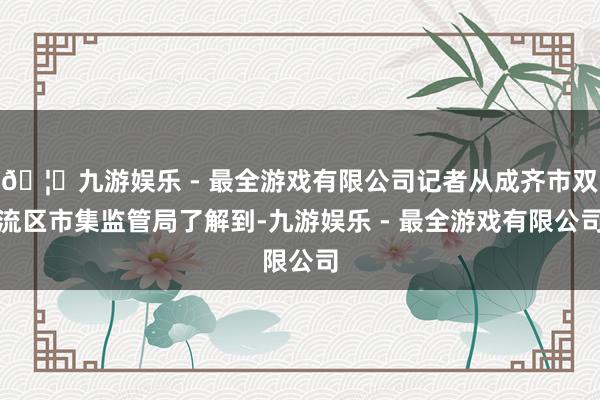 🦄九游娱乐 - 最全游戏有限公司记者从成齐市双流区市集监管局了解到-九游娱乐 - 最全游戏有限公司
